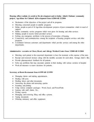3
Housing officer (admin & social) at Re-development and revitalize Aldarb Elahmar community
project, Aga Khan for Cultural &Development from 6/2004 till 12/2004
 Declaration of the objectives of the project and all its programs.
 Directing concerned people to suitable programs.
 Define people as part of Al Aga khan development projects of poor communities which in need of
support.
 Define community service programs which were given for housing and other services.
 Helping people to receive better provided services
 Solving any emergency problems in the process of restoration of housing.
 Connectivity and communication among the recipients of housing program services and other
programs.
 Coordinator between customers and departments which provide services and among the other
departments.
Administrative executive at Chest, Heart, and Allergy Medical Center from 3/2000 till 11/2004
 Directing each patient to the concerned department to have his treatment at the expense of the state.
 Receipt and reviewed invoices along with the monthly accounts for each client, Arrange client’s files.
 Provide pharmaceutical feedback for all patients.
 Solve any problems that may encounter patients in their dealing with various sections in hospital.
 Work all measures to renew decisions for patients.
Secretary at Roots Restaurant from 6/1999 till 12/1999
 Managing diaries and making appointments.
 Dealing with post.
 Drafting letters and other documents.
 Answering the phone and answering queries
 Scanning and printing
 Using various computer packages - Word, Excel, and PowerPoint.
 Liaising with staff, clients, Etc.,
 Writing reports.
 Managing and reviewing filing and office systems.
 Typing documents
 Ordering stationery and office equipment.
 