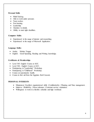 4
Personal Skills
 Multi-Tasking.
 Able to work under pressure.
 Team worker.
 Fast learning.
 Leadership.
 Attention to details.
 Ability to meet tight deadlines.
Computer Skills:
 Experienced in the usage of internet and researching.
 Experienced in the usage of Microsoft Application.
Language Skills:
 Arabic: Mother Tongue
 English: Good Speaking, Reading and Writing knowledge.
Certificates & Memberships
 Level 303- English Course at AUC.
 Level 304 – English Course at AUC.
 Participating in "Leadership" Workshop.
 Participating in "Childhood" Workshop.
 Course on reproductive health.
 Course in first aid from the Egyptian Red Crescent.
PERSONAL INTERESTS
 Minuteness| Excellent organizational skills | Confidentiality | Planning and Time management.
 Initiative | Reliability | Stress tolerance | Customer-service orientation.
 Willingness to work in a flexible schedule and high workload.
 