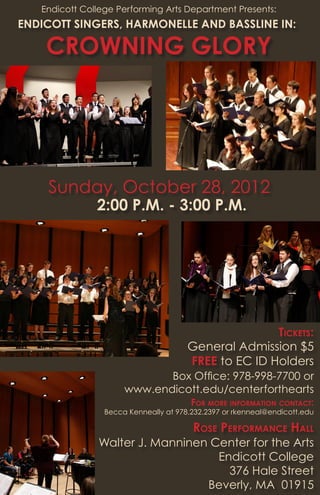 Endicott College Performing Arts Department Presents:
ENDICOTT SINGERS, HARMONELLE AND BASSLINE IN:
2:00 P.M. - 3:00 P.M.
Walter J. Manninen Center for the Arts
Endicott College
376 Hale Street
Beverly, MA 01915
General Admission $5
FREE to EC ID Holders
Sunday, October 28, 2012
CROWNING GLORY
Rose Performance Hall
Box Office: 978-998-7700 or
www.endicott.edu/centerforthearts
Tickets:
For more information contact:
Becca Kenneally at 978.232.2397 or rkenneal@endicott.edu
 