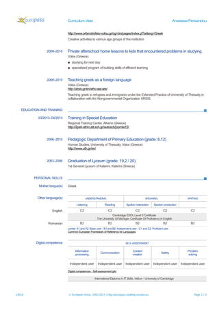 Curriculum vitae Anastasia Perisanidou
http://www.orfanotrofeio-volou.gr/cgi-bin/pages/index.pl?arlang=Greek
Creative activities to various age groups of the institution
2009–2010 Private afterschool home lessons to kids that encountered problems in studying.
Volos (Greece)
▪ studying for next day
▪ specialized program of building skills of efficient learning
2008–2010 Teaching greek as a foreign language
Volos (Greece)
http://arsis.gr/en/who-we-are/
Teaching greek to refugees and immigrants under the Extended Practice of University of Thessaly in
collaboration with the Nongovernmental Organization ARSIS.
EDUCATION AND TRAINING
03/2013–04/2013 Training in Special Education
Regional Training Center, Athens (Greece)
http://2pek-athin.att.sch.gr/autosch/joomla15/
2006–2010 Pedagogic Department of Primary Education (grade: 8,12)
Human Studies, University of Thessaly, Volos (Greece)
http://www.uth.gr/en/
2003–2006 Graduation of Lyceum (grade: 19,2 / 20)
1st General Lyceum of Katerini, Katerini (Greece)
PERSONAL SKILLS
Mother tongue(s) Greek
Other language(s) UNDERSTANDING SPEAKING WRITING
Listening Reading Spoken interaction Spoken production
English C2 C2 C2 C2 C2
Cambridge ESOL Level 3 Certificate
The University Of Michigan Certificate Of Proficiency in English
Romanian B2 B2 B2 B2 B2
Levels: A1 and A2: Basic user - B1 and B2: Independent user - C1 and C2: Proficient user
Common European Framework of Reference for Languages
Digital competence SELF-ASSESSMENT
Information
processing
Communication
Content
creation
Safety
Problem
solving
Independent user Independent user Independent user Independent user Independent user
Digital competences - Self-assessment grid
International Diploma in IT Skills, Vellum - University of Cambridge
1/9/16 © European Union, 2002-2015 | http://europass.cedefop.europa.eu Page 2 / 3
 