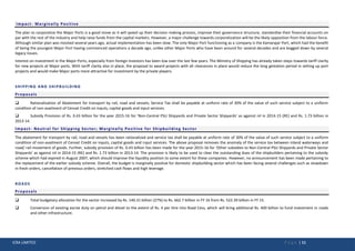 ICRA LIMITED P a g e | 11
Impact- Marginally Positive
The plan to corporatize the Major Ports is a good move as it will speed up their decision making process, improve their governance structure, standardise their financial accounts on
par with the rest of the industry and help raise funds from the capital markets. However, a major challenge towards corporatization will be the likely opposition from the labour force.
Although similar plan was mooted several years ago, actual implementation has been slow. The only Major Port functioning as a company is the Kamarajar Port, which had the benefit
of being the youngest Major Port having commenced operations a decade ago, unlike other Major Ports who have been around for several decades and are bogged down by several
legacy issues.
Interest on investment in the Major Ports, especially from foreign investors has been low over the last few years. The Ministry of Shipping has already taken steps towards tariff clarity
for new projects at Major ports. With tariff clarity also in place, the proposal to award projects with all clearances in place would reduce the long gestation period in setting up port
projects and would make Major ports more attractive for investment by the private players.
SHIPPING AND SHIPBUILDING
Proposals
 Rationalization of Abatement for transport by rail, road and vessels; Service Tax shall be payable at uniform rate of 30% of the value of such service subject to a uniform
condition of non-availment of Cenvat Credit on inputs, capital goods and input services.
 Subsidy Provision of Rs. 0.43 billion for the year 2015-16 for ‘Non-Central PSU Shipyards and Private Sector Shipyards’ as against nil in 2014-15 (RE) and Rs. 1.73 billion in
2013-14.
Impact- Neutral for Shipping Sector; Marginally Positive for Shipbuilding Sector
The abatement for transport by rail, road and vessels has been rationalized and service tax shall be payable at uniform rate of 30% of the value of such service subject to a uniform
condition of non-availment of Cenvat Credit on inputs, capital goods and input services. The above proposal removes the anomaly of the service tax between inland waterways and
road/ rail movement of goods. Further, subsidy provision of Rs. 0.43 billion has been made for the year 2015-16 for ‘Other subsidies to Non-Central PSU Shipyards and Private Sector
Shipyards’ as against nil in 2014-15 (RE) and Rs. 1.73 billion in 2013-14. The provision is likely to be used to clear the outstanding dues of the shipbuilders pertaining to the subsidy
scheme which had expired in August 2007, which should improve the liquidity position to some extent for these companies. However, no announcement has been made pertaining to
the replacement of the earlier subsidy scheme. Overall, the budget is marginally positive for domestic shipbuilding sector which has been facing several challenges such as slowdown
in fresh orders, cancellation of previous orders, stretched cash flows and high leverage.
ROADS
Proposals
 Total budgetary allocation for the sector increased by Rs. 140.31 billion (27%) to Rs. 662.7 billion in FY 16 from Rs. 522.39 billion in FY 15.
 Conversion of existing excise duty on petrol and diesel to the extent of Rs. 4 per litre into Road Cess, which will bring additional Rs. 400 billion to fund investment in roads
and other infrastructure.
 
