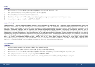 ICRA LIMITED P a g e | 13
POWER
Proposals:
 Announcement of 5 coal based Ultra Mega Power Projects (UMPPs) to be awarded with all approvals in place.
 Scale up in renewable energy capacity addition programme to 175 GW by FY 2022.
 Formation of National Investment Infrastructure Fund announced.
 Revitalisation of projects under the PPP mode by greater risk sharing by the sovereign to encourage investments in Infrastructure sector.
 Increase in clean energy cess on coal from Rs. 100/MT to Rs. 200/MT.
Impact- Positive
The announcement of 5 UMPPs to be awarded along with approvals in place is a positive for the power sector, which is expected to facilitate timely implementation of such large
sized thermal projects as well as meet the increasing energy requirements in the long run. Also, the stated aim to revitalise projects being implemented on the PPP mode by
assumption of greater responsibility by the sovereign for sharing risks as well as announcement of a National Investment Infrastructure Fund so as to enable infrastructure finance
companies to increase their fund raising ability are positives as these measures are expected to encourage investments in infrastructure in the long run. With strong focus on
promotion of renewable energy, GoI has now scaled up the programme size significantly to 175 GW by FY 2022 which is a big positive for the renewable energy sector. Nonetheless,
implementation of such large sized projects in RE sector in a timely manner will also hinge upon the investments required for improving evacuation constraints as well as the extent to
which RPO norms are complied by the obligated entities (mainly being state owned distribution utilities). Also, the timeliness in the finalisation of policy guidelines by Government of
India as well as by State Governments to encourage the investments through State Specific Solar Policy remains crucial. On the negative side, the hike in coal cess on steam coal would
lead to a rise in cost of coal based power generation by about 6 paise/unit which will put a modest upward pressure on retail tariffs and also on margins of merchant power
producers. Power generators supplying power under competitive bids or on cost plus basis will however not be impacted as such costs will be pass through. This apart, the 6% hike in
coal freight as announced in Rail Budget would also lead to a rise in cost of coal based power generation by about 4-5 paise/unit.
CAPITAL GOODS
Proposals:
 Increased budgetary allocation by Rs. 700 billion in FY 2015-16 for infrastructure sector.
 Public sector capex in FY 2015-16 estimated to increase by Rs. 808 billion over the RE for FY 2014-15.
 Announcement of 5 coal based Ultra Mega Power Projects (UMPPs) which will be awarded through competitive bidding with all approvals in place.
 Scale up in programme size for renewable energy capacity addition to 175 GW by FY 2022.
 Formation of National Investment Infrastructure Fund announced; re-introduction of tax free bonds by FIs for funding in infrastructure projects.
 