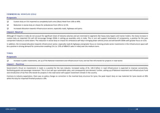 ICRA LIMITED P a g e | 18
COMMERCIAL VEHICLES (CVs)
Proposals
 Custom duty on CVs imported as completely built units (CBUs) hiked from 10% to 40%.
 Reduction in excise duty on chassis for ambulances from 24% to 12.5%.
 Increased allocation towards infrastructure sectors, especially roads, highways and ports.
Impact: Neutral
Although CV imports in India do not account for significant share of industry volumes and are restricted to segments like heavy-duty tippers and tractor trailers, the sharp increase in
custom duty on imported CVs will still encourage foreign OEMs in setting-up assembly units in India. This in turn will support localisation of components, a positive for the auto
component industry to some extent. The reduction in excise duty on chassis for ambulance will help in bringing down vehicle prices and will benefit OEMs with greater focus on LCVs.
In addition, the increased allocation towards infrastructure sector, especially roads & highways and greater focus on reviving private sector investments in the infrastructure space will
be a positive in driving demand for construction-enabling CVs (i.e. 25% of M&HCV sales in India) over the medium-term.
TYRES
Proposals
 Increase in public investments, set up of the National Investment and Infrastructure Fund, and tax free infra bonds for projects in road sector.
Impact - Positive
Government’s thrust on investments in roads is a positive for the tyre industry. Increased outlay of Rs. 140.3 billion in road infrastructure is expected to improve connectivity,
facilitating goods and passenger movement. This in turn will spur automobile sales, and consequently tyre demand. Further, setting up of National Investment and Infrastructure Fund
and introduction of tax free infra bonds for projects in the road sector will support investment climate in the country.
Contrary to industry expectation, there was no policy change on correction in the inverted duty structure for tyres; the peak import duty on raw materials for tyres stands at 20%
while the duty for imported finished products is 8%.
 