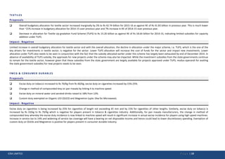 ICRA LIMITED P a g e | 19
TEXTILES
Proposals
 Overall budgetary allocation for textile sector increased marginally by 2% to Rs 42.74 billion for 2015-16 as against RE of Rs 41.83 billion in previous year. This is much lower
than ~21% increase in budgetary allocation for 2014-15 over previous year and 7% increase in RE of 2014-15 over previous year.
 Decrease in allocation for Textile Up-gradation Fund Scheme (TUFS) to Rs 15.20 billion as against RE of Rs 18.64 billion for 2014-15, indicating limited subsidies for capacity
addition under TUFS.
Impact- Negative
Limited increase in overall budgetary allocation for textile sector and with the overall allocation, the decline in allocation under the major scheme, i.e. TUFS, which is the one of the
key drivers for investments in textile sector, is negative for the sector. Lower TUFS allocation will increase the cost of funds for the sector and impact new investments. Lower
allocation under TUFS also needs to be seen in conjunction with the fact that the subsidy allocated earlier under this scheme has largely been exhausted by end of December 2014. In
absence of availability of TUFS subsidy, the approvals for new projects under the scheme may also be impacted. While the investment subsidies from the state governments continue
to remain for the textile sector, however given that these subsidies from the state government are largely available for projects approved under TUFS; modus-operandi for availing
the state government subsidies for new projects needs to be seen.
FMCG & CONSUMER DURABLES
Proposals
 Excise duty on tobacco increased to Rs 70/Kg from Rs 60/Kg; excise duty on cigarettes increased by 15%-25%.
 Change in method of compounded levy on pan masala by linking it to machine speed.
 Excise duty on mineral water and aerated drinks raised to 18% from 12%.
 Custom duty exempted on Organic LED (OLED) and Magnetron (upto 1Kw for Microwave).
Impact- Negative
Excise duty on cigarettes is being increased by 25% for cigarettes of length not exceeding 65 mm and by 15% for cigarettes of other lengths. Similarly, excise duty on tobacco is
increased by Rs 10/kg to Rs 70/Kg which is negative for players present in tobacco & cigarettes industry. Additionally, for pan masala manufacturers, the change in method of
compounded levy whereby the excise duty incidence is now linked to machine speed will result in significant increase in actual excise incidence for players using high speed machines.
Increase in service tax to 14% and widening of service tax coverage will have a bearing on net disposable income and hence could lead to lower discretionary spending. Exemption of
custom duty on OLEDs and Magnetron is positive for players present in consumer durable industry.
 
