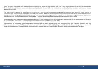 ICRA LIMITED P a g e | 2
setting up projects in the power sector and other infrastructure sectors, as well as the stated intention to go in for a more rational allocation of risks to fix the Public Private
Partnership (PPP) model. Moreover, existing excise duty on petrol and diesel to the extent of Rs. 4 per litre is to be converted into Road Cess, intended to fund investment in roads
and other infrastructure.
The “Make-In-India” programme has received attention through stress in areas of simplifying processes, moving away from exemption-based taxation to phased reduction in
corporate tax rates, and correcting the inverted duty structure for some segments. MSME units also stand to gain from increased access to credit with the creation of the Micro Units
Development Refinance Agency (MUDRA) bank and Electronic Trade Receivables Discounting System. The emphasis on skill development programmes should also help the
manufacturing sector. The innovative proposals for monetising gold, if successful, would result in greater financial savings as compared to physical savings
While the outlay on bank recapitalisation seems inadequate, the sector as a whole should benefit from the strengthening of bankruptcy laws that has been proposed. Also setting up
of 'Autonomous Bank Board Bureau' is a good beginning to address the structural issues at Public Sector Banks (PSBs).
The Government has presented an investor-friendly Budget, particularly with the deferral of GAAR for two years, rationalising capital gains at the time of listing of REITs and
Infrastructure Investment Trusts (INViTs), allowing foreign investments in Alternate Investment Funds (AIF), doing away with the distinction between foreign direct investments and
foreign portfolio investments, providing a roadmap for rationalization of Corporate taxes and re-emphasising on the need for having a stable and predictable tax regime.
 