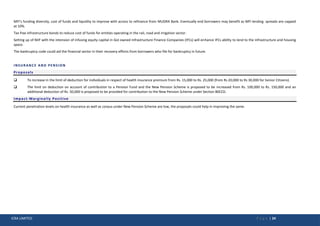 ICRA LIMITED P a g e | 24
MFI’s funding diversity, cost of funds and liquidity to improve with access to refinance from MUDRA Bank. Eventually end borrowers may benefit as MFI lending spreads are capped
at 10%.
Tax free infrastructure bonds to reduce cost of funds for entities operating in the rail, road and irrigation sector.
Setting up of NIIF with the intension of infusing equity capital in GoI owned Infrastructure Finance Companies (IFCs) will enhance IFCs ability to lend to the infrastructure and housing
space.
The bankruptcy code could aid the financial sector in their recovery efforts from borrowers who file for bankruptcy in future.
INSURANCE AND PENSION
Proposals
 To increase in the limit of deduction for individuals in respect of health insurance premium from Rs. 15,000 to Rs. 25,000 (from Rs 20,000 to Rs 30,000 for Senior Citizens).
 The limit on deduction on account of contribution to a Pension Fund and the New Pension Scheme is proposed to be increased from Rs. 100,000 to Rs. 150,000 and an
additional deduction of Rs. 50,000 is proposed to be provided for contribution to the New Pension Scheme under Section 80CCD.
Impact-Marginally Positive
Current penetration levels on health insurance as well as corpus under New Pension Scheme are low, the proposals could help in improving the same.
 
