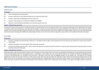 ICRA LIMITED P a g e | 8
ICRA Sectoral Analysis
IRON & STEEL
Proposals
 Focus on infrastructure and construction.
 Increase in tariff rate on iron & steel and articles of iron or steel from 10% to 15%.
 Increase in import duty of metallurgical coke from 2.5% to 5%.
 Increase in clean energy cess on coal from Rs. 100/MT to Rs. 200/MT.
 Reduction in special additional duty (SAD) on iron and steel scrap from 4% to 2%.
Impact- Moderately positive
The long term impact on the steel sector is moderately positive. Increased tariff rate on iron and steel from 10% to 15% is expected to discourage imports. Additionally, the emphasis
on housing as well as other infrastructure areas like roads and railways is a positive. Secondary steel producers would also benefit from the reduction in SAD on steel scrap imports.
However, cost of coal for steel players would increase due to an increase in clean energy cess on coal from Rs. 100/MT to Rs. 200/MT. Higher import duty on coke would also impact
blast furnace players importing coke. Additionally, railway freight rate hikes on coal, iron ore and steel are expected to increase overall cost of operation of domestic steel players.
OIL & GAS
Proposals
 Provision of subsidy for sensitive petroleum products: Rs. ~301 billion for 2015-16 (BE); could be adequate for full FY16 and carry-over of Q4 FY15 if crude oil prices remain at
current levels.
 Subsidy rationalisation to continue; specifics have not yet been announced.
 Conversion of existing excise duty of Rs. 4 /litre on petrol and diesel each to Road Cess (to fund investment in roads and other infrastructure); overall excise duties on petrol
and diesel continue to be the same.
Impact- Marginally Positive
ICRA projects gross under-recoveries (GURs) of OMCs to be Rs. 425 billion for FY16 at Indian basket crude oil price of US$ 60/bbl and INR/US$ of 62. Assuming 50% sharing of GURs by
the GoI, the fuel subsidy burden on GoI is expected to be Rs. ~212.50 billion in FY16. Further, carry-over of fuel subsidy could be at Rs. ~83 billion for Q4 FY15 (materially lower than
carry-over in the past few years: Rs. ~302 billion in Q4 FY14 and Rs. ~450 billion in Q4 FY13). Thus, the budgetary provision for fuel subsidy of Rs. ~301 billion for FY16 could be
adequate for full FY16 and carry-over of Q4 FY15 if crude oil prices remain lower than US$ 65-70 /bbl. This could lead to lower interest cost and improved liquidity position for the
OMCs. Further, the GoI has reiterated its commitment to rationalise subsidy to the targeted segment which could further reduce subsidies in FY16 and beyond; however, the specifics
for the same have not yet been announced. The DBT scheme of LPG could play a modest role in cutting down the fuel subsidies in this regard. The budget mentions conversion of
 