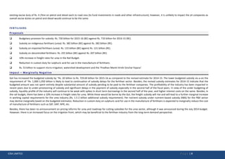 ICRA LIMITED P a g e | 9
existing excise duty of Rs. 4 /litre on petrol and diesel each to road cess (to fund investments in roads and other infrastructure); however, it is unlikely to impact the oil companies as
overall excise duties on petrol and diesel would continue to be the same.
FERTILISERS
Proposals
 Budgetary provision for subsidy: Rs. 730 billion for 2015-16 (BE) against Rs. 710 billion for 2014-15 (RE).
 Subsidy on indigenous fertilisers (urea): Rs. 382 billion (BE) against Rs. 382 billion (RE).
 Subsidy on imported fertilisers (urea): Rs. 123 billion (BE) against Rs. 121 billion (RE).
 Subsidy on decontrolled fertilisers: Rs. 225 billion (BE) against Rs. 207 billion (RE).
 10% increase in freight rates for urea in the Rail Budget.
 Reduction in custom duty for sulphuric acid for use in the manufacture of fertilisers.
 Rs. 53 billion to support micro-irrigation, watershed development and the ‘Pradhan Mantri Krishi Sinchai Yojana’.
Impact – Marginally Negative
GoI has increased the budgeted subsidy by ~Rs. 20 billion to Rs. 729.69 billion for 2015-16 as compared to the revised estimate for 2014-15. The lower budgeted subsidy vis-a-vis the
requirement of ~Rs. 1,000-1,050 billion is likely to lead to continuation of subsidy delays for the fertiliser sector. Besides, the revised subsidy estimates for 2014-15 indicate that the
budgeted amount was not spent entirely despite substantial amount of subsidy pending to be paid to the fertiliser companies. The profitability of the industry has been impacted in
recent years due to under-provisioning of subsidy and significant delays in the payment of subsidy especially in the second half of the fiscal years. In view of the under budgeting of
subsidy, liquidity profile of the industry will continue to be weak with spikes in short term borrowings in the second half of the year, and higher interest costs on the same. Besides, in
the rail budget, there has been a 10% increase in freight rates for urea. While these would be borne by the GoI, the freight subsidy will rise and will lead to a further marginal increase
in working capital requirements for the urea industry (Rs. 1.5-2 billion additional subsidy requirement). Per nutrient subsidy under nutrient-based subsidy (NBS) for the P&K sector
may decline marginally based on the budgeted estimates. Reduction in custom duty on sulphuric acid for use in the manufacture of fertilisers is expected to marginally reduce the cost
of manufacture of fertilisers such as SSP, DAP, NPK, etc.
Besides, there has been no announcement on pricing reforms for urea and roadmap for cutting subsidies for the urea sector, although it was announced during the July 2014 budget.
However, there is an increased focus on the irrigation front, which may be beneficial to the fertiliser industry from the long-term demand perspective.
 