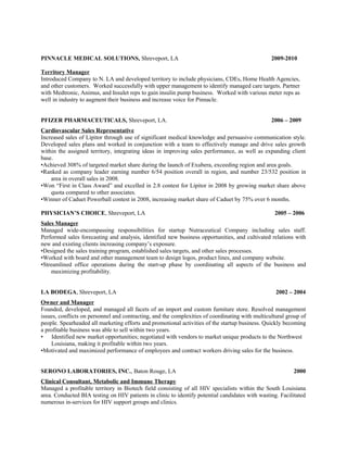 PINNACLE MEDICAL SOLUTIONS, Shreveport, LA 2009-2010
Territory Manager
Introduced Company to N. LA and developed territory to include physicians, CDEs, Home Health Agencies,
and other customers. Worked successfully with upper management to identify managed care targets. Partner
with Medtronic, Animus, and Insulet reps to gain insulin pump business. Worked with various meter reps as
well in industry to augment their business and increase voice for Pinnacle.
PFIZER PHARMACEUTICALS, Shreveport, LA. 2006 – 2009
Cardiovascular Sales Representative
Increased sales of Lipitor through use of significant medical knowledge and persuasive communication style.
Developed sales plans and worked in conjunction with a team to effectively manage and drive sales growth
within the assigned territory, integrating ideas in improving sales performance, as well as expanding client
base.
•Achieved 308% of targeted market share during the launch of Exubera, exceeding region and area goals.
•Ranked as company leader earning number 6/54 position overall in region, and number 23/532 position in
area in overall sales in 2008.
•Won “First in Class Award” and excelled in 2.8 contest for Lipitor in 2008 by growing market share above
quota compared to other associates.
•Winner of Caduet Powerball contest in 2008, increasing market share of Caduet by 75% over 6 months.
PHYSICIAN’S CHOICE, Shreveport, LA 2005 – 2006
Sales Manager
Managed wide-encompassing responsibilities for startup Nutraceutical Company including sales staff.
Performed sales forecasting and analysis, identified new business opportunities, and cultivated relations with
new and existing clients increasing company’s exposure.
•Designed the sales training program, established sales targets, and other sales processes.
•Worked with board and other management team to design logos, product lines, and company website.
•Streamlined office operations during the start-up phase by coordinating all aspects of the business and
maximizing profitability.
LA BODEGA, Shreveport, LA 2002 – 2004
Owner and Manager
Founded, developed, and managed all facets of an import and custom furniture store. Resolved management
issues, conflicts on personnel and contracting, and the complexities of coordinating with multicultural group of
people. Spearheaded all marketing efforts and promotional activities of the startup business. Quickly becoming
a profitable business was able to sell within two years.
• Identified new market opportunities; negotiated with vendors to market unique products to the Northwest
Louisiana, making it profitable within two years.
•Motivated and maximized performance of employees and contract workers driving sales for the business.
SERONO LABORATORIES, INC., Baton Rouge, LA 2000
Clinical Consultant, Metabolic and Immune Therapy
Managed a profitable territory in Biotech field consisting of all HIV specialists within the South Louisiana
area. Conducted BIA testing on HIV patients in clinic to identify potential candidates with wasting. Facilitated
numerous in-services for HIV support groups and clinics.
 