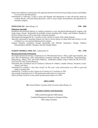 •Improved compliance in partnership with registered dieticians and nurses by providing resources and holding
in-services for staff and patients.
•Instrumental in following a script to assure pull through with pharmacists in state and private arenas by
working directly with prescribing physician’s staff to ensure proper documentation and paperwork for
insurance company.
SEPRACOR, INC., Baton Rouge, LA 1998 – 2000
Pulmonary Specialist
Introduced and promoted Sepracor to medical community as new specialized pharmaceutical company with
single isomer concept. Responsible for profitable territory including LSU, Tulane, and Children’s Hospital in
the New Orleans area as well as other large community hospitals.
•Developed and managed the No. 2 territory in sales volume in country while selling Xopenex.
•Specialty representative launching Xopenex for reactive airway disease in a large multi-state territory, as well
as Sepracor as a new premier pharmaceutical company.
•Gained formulary acceptance through partnership with PharmD, Respiratory Therapy, Pediatric
Pulmonologists, Pediatric Allergists, and other thought leaders.
MARION MERRELL DOW, INC., Jacksonville, FL 1991 – 1998
Pharmaceutical Sales Professional
Developed and directed territory comprised of over 300 individual doctors’ offices, eight major hospitals, and
more than 50 pharmacies. Sales responsibilities included Cardiology, Internal Medicine, Gastroenterology,
Pulmonology, Allergy, ENT, and Family Medicine. Established valuable contacts within the ER, ICU/CCU,
Cath Labs, GE Labs, and the pharmacy.
•Generated sales of products such as Cardizem, Cardizem IV, Seldane, Carafate, Prilosec, Nicoderm, Lescol,
Amaryl, and Altace.
•Nominated for company’s “Fast Start Award” for first year’s sales achievements over 100% to goal and
leader in training class.
•Attained No. 2 territory in sales volume out of a district of 11 territories in 1992.
•Successfully launched Lescol in 1995 gaining top market share in tri-state area.
•Received Ring Award for 6 years achieving sales quota targets over 100%.
EDUCATION
BS, General Studies, Louisiana State University, Baton Rouge, LA
CERTIFICATIONS AND TRAINING
CMR certified through the CMR Institute
Completed Management Program on Strategic Selling
IPEC Safety Certtified
 