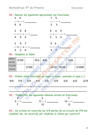 Matemáticas 5º de Primaria                                          Vacaciones


39.- Realiza las siguientes operaciones con fracciones:
    3    4                            7   5
      --- + --- =                            --- - --- =
       5    5                                 3     3

       3     5    8                           5     6    9
      --- + --- + --- =                      --- + --- - --- =
       4     4    4                           3     3    3

      3      5      7                         5    6
      --- x --- x --- =                      --- : --- =
       4     3    9                           4     7
40.- Completa la tabla:
Número
           0,432              30,6   8,61                         0,06
decimal

Fracción
                    3/100                     34/10     76/10            3/1000
Decimal



41.- Ordena estas fracciones de mayor a menor, poniendo el signo ( ):

5/5        7/5          2/5   9/5      1/5        4/5       3/5      6/5         12/5




42.- Transforma los siguientes números mixtos en fracciones:
      4                     3                      7
    3 --- =               5 --- =               13 --- =
      7                     13                     11

43.- Un ciclista ha recorrido las 3/5 partes de un circuito de 275 km.
¿Cuántos km. ha recorrido ya? ¿Cuántos le faltan por recorrer?




                                                                                   11
 