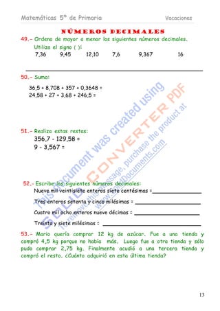 Matemáticas 5º de Primaria                              Vacaciones

              Números decimales
49.- Ordena de mayor a menor los siguientes números decimales.
     Utiliza el signo ( ):
     7,36       9,45       12,10    7,6         9,367       16



50.- Suma:

   36,5 + 8,708 + 357 + 0,3648 =
   24,58 + 27 + 3,68 + 246,5 =




51.- Realiza estas restas:
     356,7 - 129,58 =
     9 - 3,567 =




52.- Escribe los siguientes números decimales:
    Nueve mil veintisiete enteros siete centésimas =

     Tres enteros setenta y cinco milésimas =

     Cuatro mil ocho enteros nueve décimas =

     Treinta y siete milésimas =

53.- Mario quería comprar 12 kg de azúcar. Fue a una tienda y
compró 4,5 kg porque no había más. Luego fue a otra tienda y sólo
pudo comprar 2,75 kg. Finalmente acudió a una tercera tienda y
compró el resto. ¿Cuánto adquirió en esta última tienda?




                                                                     13
 
