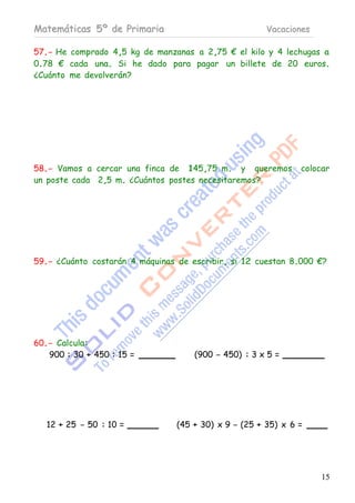 Matemáticas 5º de Primaria                             Vacaciones

57.- He comprado 4,5 kg de manzanas a 2,75 € el kilo y 4 lechugas a
0.78 € cada una. Si he dado para pagar un billete de 20 euros.
¿Cuánto me devolverán?




58.- Vamos a cercar una finca de 145,75 m. y queremos          colocar
un poste cada 2,5 m. ¿Cuántos postes necesitaremos?




59.- ¿Cuánto costarán 4 máquinas de escribir, si 12 cuestan 8.000 €?




60.- Calcula:
   900 : 30 + 450 : 15 =             (900 - 450) : 3 x 5 =




   12 + 25 - 50 : 10 =           (45 + 30) x 9 - (25 + 35) x 6 =




                                                                    15
 