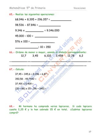 Matemáticas 5º de Primaria                                    Vacaciones

65.- Realiza las siguientes operaciones:

     68.946 + 8.395 + 296.357 =

     98.536 - 87.846 =

     9.346 x                       = 9.346.000

     45.000 : 100 =

     576 x 100 =                           _

                              : 10 = 350
66.- Ordena de menor a mayor, usando el símbolo correspondiente:
          12,7         3,45       6,102        3,458     12,78    6,2
__               _ _                 _ _                _ _                 _

__               _ _               _ _                 _ _              _

67.- Calcula:

     37,45 + 345,6 + 0,396 + 6,87 =

     350,58 - 49,7942 =

     37,491 x 0.409 =

     (35 + 86) x 25 - (96 + 345) =




68.-    Mi hermano ha comprado varios lapiceros. Si cada lapicero
cuesta 1,25 € y le han cobrado 15 € en total. ¿Cuántos lapiceros
compró?




                                                                                17
 