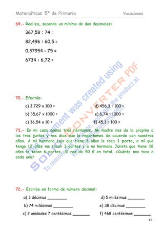 Matemáticas 5º de Primaria                               Vacaciones

69.- Realiza, sacando un mínimo de dos decimales:

    367,58 : 74 =

    82,496 : 60,5 =

    0,37954 : 75 =

    6734 : 6,72 =




70.- Efectúa:

    a) 3,729 x 100 =                    d) 456,3 : 100 =

    b) 35,67 x 1000 =                   e) 6,74 : 1000 =

    c) 36,54 x 10 =                    f) 45,3 : 100 =

71.- En mi casa somos tres hermanos. Mi madre nos da la propina a
los tres juntos y nos dice que la repartamos de acuerdo con nuestros
años. A mi hermano Luis que tiene 6 años le toca 1 parte, a mí que
tengo 12 años me tocan 3 partes y a mi hermana Julieta que tiene 18
años le tocan 6 partes. Si nos da 50 € en total. ¿Cuánto nos toca a
cada uno?




72.- Escribe en forma de número decimal:

    a) 3 décimas                           d) 5 milésimas

    b) 74 milésimas                        e) 38 décimas

   c) 2 unidades 7 centésimas              f) 468 centésimas
                                                                      18
 