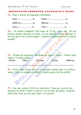 Matemáticas 5º de Primaria                                                   Vacaciones

Medidas de longitud, capacidad y masa

73.- Pasa a metros las siguientes cantidades:

     6 km. = .......................... m.   8 dam. = ................................ m.

     6500 cm. =..................... m.      500 dm. = .............................. m.

     8 hm. =........................... m.   3 km. =…................................ m.

74.- Un camión transporta 420 cajas de 72 kg. cada una. En una
primera parada descarga la mitad, en una segunda parada descarga la
tercera parte de lo que le queda. ¿Cuántos kg descargará en su última
parada?




75.- Ordena las siguientes cantidades de mayor a menor. Primero pasa
todas a la misma unidad.
 0,5 km        750 m         12,8 dam       9,5 hm         5484 cm



76.- Carlos pesa 70 kg 300 g y su hermano Andrés pesa 4 kg 275 g
menos. ¿Cuál es el peso de Andrés? ¿Cuánto pesan los dos juntos?




77.- Una rana avanza 0,42 m en cada salto. Tiene que recorrer una
distancia de 10,5 m hasta la charca y ya ha dado 18 saltos. ¿Cuántos
saltos más tiene que dar para llegar a la charca?




                                                                                            19
 