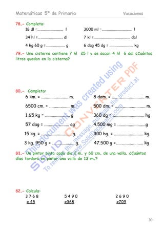 Matemáticas 5º de Primaria                                                        Vacaciones

78.- Completa:
     18 dl =……..................... l           3000 ml =……......................... l

       34 hl =…….................... dl         7 kl =..................................... dal

       4 hg 60 g =…................. g          6 dag 45 dg = ........................ kg

79.- Una cisterna contiene 7 hl 25 l y se sacan 4 hl 6 dal ¿Cuántos
litros quedan en la cisterna?




80.- Completa:
       6 km. = ........................ m.              8 dam. = ............................. m.

       6500 cm. = .................. m.                 500 dm. = ........................... m.

       1,65 kg = ...................... g               360 dg = ............................ hg

       57 dag = ...................... cg               4.500 mg = .........................g

      15 kg. = ............................g.           300 hg. = .......................... kg.

      3 kg. 950 g = .....................g.              47.500 g =……................... kg

81.- Un pintor pinta cada día 2 m. y 60 cm. de una valla. ¿Cuántos
días tardará en pintar una valla de 13 m.?




82.- Calcula:
     3768                           5490                                    2690
     x 45                           x368                                    x709



                                                                                                  20
 