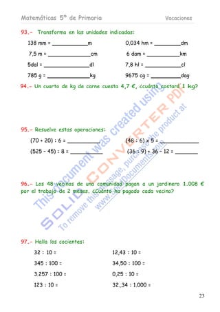 Matemáticas 5º de Primaria                               Vacaciones

93.- Transforma en las unidades indicadas:

  138 mm =                  m           0,034 hm =              dm

   7,5 m =                  cm          6 dam =                 km

  5dal =                    dl          7,8 hl =                cl

  785 g =                   kg          9675 cg =               dag

94.- Un cuarto de kg de carne cuesta 4,7 €, ¿cuánto costará 1 kg?




95.- Resuelve estas operaciones:

   (70 + 20) : 6 =                      (48 : 6) x 5 =

   (525 – 45) : 8 =                      (36 : 9) + 36 – 12 =




96.- Los 48 vecinos de una comunidad pagan a un jardinero 1.008 €
por el trabajo de 2 meses. ¿Cuánto ha pagado cada vecino?




97.- Halla los cocientes:

     32 : 10 =                     12,43 : 10 =

     345 : 100 =                   34,50 : 100 =

     3.257 : 100 =                 0,25 : 10 =

     123 : 10 =                    32.,34 : 1.000 =

                                                                      23
 