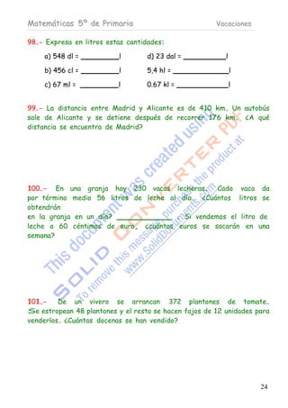 Matemáticas 5º de Primaria                             Vacaciones

98.- Expresa en litros estas cantidades:

     a) 548 dl =          l        d) 23 dal =            l

     b) 456 cl =          l        5,4 hl =                   l

     c) 67 ml =           l        0.67 kl =                  l


99.- La distancia entre Madrid y Alicante es de 410 km. Un autobús
sale de Alicante y se detiene después de recorrer 176 km. ¿A qué
distancia se encuentra de Madrid?




100.- En una granja hay 230 vacas lecheras. Cada vaca da
por término medio 56 litros de leche al día. ¿Cuántos litros se
obtendrán
en la granja en un día?                . Si vendemos el litro de
leche a 60 céntimos de euro, ¿cuántos euros se sacarán en una
semana?




101.-    De un vivero se arrancan 372 plantones de tomate.
Se estropean 48 plantones y el resto se hacen fajos de 12 unidades para
venderlos. ¿Cuántas docenas se han vendido?




                                                                    24
 