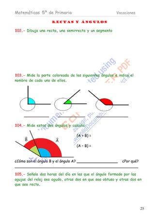 Matemáticas 5º de Primaria                               Vacaciones

                     RECTAS Y ÁNGULOS

102.- Dibuja una recta, una semirrecta y un segmento




103.- Mide la parte coloreada de los siguientes ángulos e indica el
nombre de cada uno de ellos.




104.- Mide estos dos ángulos y calcula:

                                       (A + B) =

                                       (A – B) =



¿Cómo son el ángulo B y el ángulo A?                        ¿Por qué?


105.- Señala dos horas del día en las que el ángulo formado por las
agujas del reloj sea agudo, otras dos en que sea obtuso y otras dos en
que sea recto.




                                                                        25
 