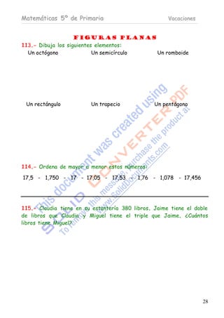 Matemáticas 5º de Primaria                            Vacaciones


                    Figuras planas
113.- Dibuja los siguientes elementos:
  Un octógono              Un semicírculo Un romboide




 Un rectángulo           Un trapecio             Un pentágono




114.- Ordena de mayor a menor estos números:

17,5 - 1,750 - 17 - 17,05 - 17,53 - 1,76 - 1,078 - 17,456




115.- Claudia tiene en su estantería 380 libros. Jaime tiene el doble
de libros que Claudia y Miguel tiene el triple que Jaime. ¿Cuántos
libros tiene Miguel?




                                                                   28
 