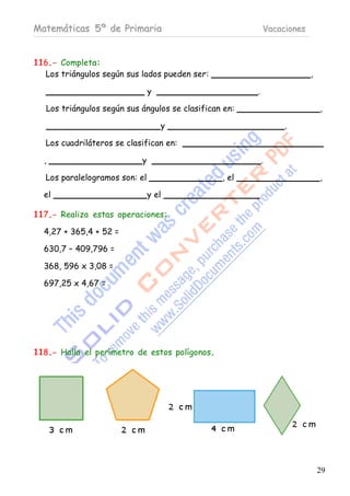 Matemáticas 5º de Primaria                                  Vacaciones



116.- Completa:
  Los triángulos según sus lados pueden ser:                             ,

                                y                       .

   Los triángulos según sus ángulos se clasifican en:                        ,

                                    y                            .

   Los cuadriláteros se clasifican en:

  ,                         y                               .

   Los paralelogramos son: el                    , el                        ,

  el                            y el

117.- Realiza estas operaciones:

  4,27 + 365,4 + 52 =

  630,7 – 409,796 =

  368, 596 x 3,08 =

  697,25 x 4,67 =




118.- Halla el perímetro de estos polígonos.




                                                                             29
 