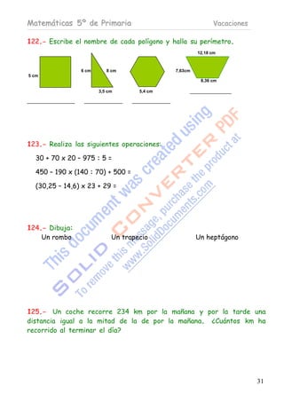 Matemáticas 5º de Primaria                                  Vacaciones

122.- Escribe el nombre de cada polígono y halla su perímetro.
                                                      12,18 cm



                6 cm      8 cm               7,63cm
5 cm
                                                       8,36 cm

                       3,5 cm       5,4 cm




123.- Realiza las siguientes operaciones:

  30 + 70 x 20 – 975 : 5 =

  450 – 190 x (140 : 70) + 500 =

  (30,25 – 14,6) x 23 + 29 =




124.- Dibuja:
    Un rombo                Un trapecio               Un heptágono




125.- Un coche recorre 234 km por la mañana y por la tarde una
distancia igual a la mitad de la de por la mañana. ¿Cuántos km ha
recorrido al terminar el día?




                                                                         31
 