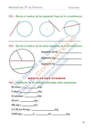Matemáticas 5º de Primaria                              Vacaciones



132.- Escribe el nombre de las siguientes líneas de la circunferencia.




133.- Escribe el nombre de los estos segmentos de la circunferencia.

                                 Segmento verde:

                                 Segmento rojo:

                                 Segmento lila:




                 Medidas del Tiempo

134.- Transforma en las unidades solicitadas estas expresiones:

  96 horas =                  días

  2 años =                    días

  16 semanas =              días

  35 min =              seg

  456 seg =             min

  2 h 45 min 44 seg =                         seg

  4.095 seg =           h              min            seg


                                                                     34
 