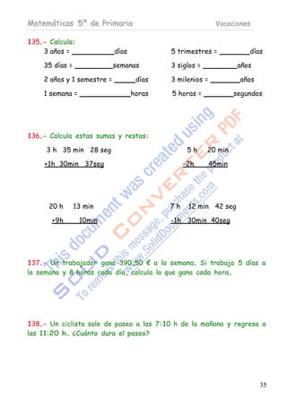 Matemáticas 5º de Primaria                                 Vacaciones

135.- Calcula:
    3 años =                días           5 trimestres =             días

    35 días =               semanas        3 siglos =              años

    2 años y 1 semestre =           días   3 milenios =            años

    1 semana =                     horas   5 horas =              segundos




136.- Calcula estas sumas y restas:

     3 h 35 min 28 seg                           5h     20 min

    +1h 30min 37seg                             -2h       45min




      20 h      13 min                     7h    12 min 42 seg

       + 9h      10min                     -1h 30min 40seg




137.- Un trabajador gana 390,50 € a la semana. Si trabaja 5 días a
la semana y 8 horas cada día, calcula lo que gana cada hora.




138.- Un ciclista sale de paseo a las 7:10 h de la mañana y regresa a
las 11:20 h. ¿Cuánto dura el paseo?




                                                                          35
 