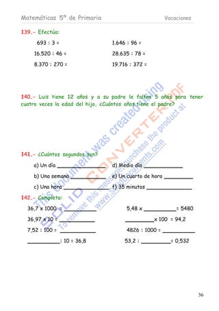 Matemáticas 5º de Primaria                             Vacaciones

139.- Efectúa:

     693 : 3 =                  1.646 : 96 =

    16.520 : 46 =               28.635 : 78 =

    8.370 : 270 =               19.716 : 372 =




140.- Luis tiene 12 años y a su padre le faltan 5 años para tener
cuatro veces la edad del hijo. ¿Cuántos años tiene el padre?




141.- ¿Cuántos segundos son?

    a) Un día                   d) Medio día

    b) Una semana               e) Un cuarto de hora

    c) Una hora                 f) 35 minutos

142.- Completa:

  36,7 x 1000 =                      5,48 x                = 5480

  36,97 x 10 =                                   x 100 = 94,2

  7,52 : 100 =                       4826 : 1000 =

                 : 10 = 36,8         53,2 :              = 0,532




                                                                    36
 