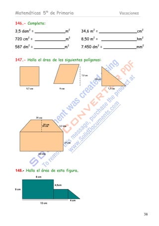 Matemáticas 5º de Primaria                                                       Vacaciones

146.- Completa:

3,5 dam2 =                                m2          34,6 m2 =                           cm2

720 cm2 =                                 m2          8,50 m2 =                          hm2

587 dm2 =                                 m2          7.450 dm2 =                        mm2


147.- Halla el área de los siguientes polígonos:


                                                      7,5 cm
                                                               5,8 cm



       5,7 cm                      9 cm                                 7,3 cm




                35 cm

                        10 cm
                       18 cm       2,3 dm




                                        27 cm



                 4,8 dm




148.- Halla el área de esta figura.
                8 cm


                                4,5cm
9 cm



                                               4 cm
                   13 cm



                                                                                                38
 