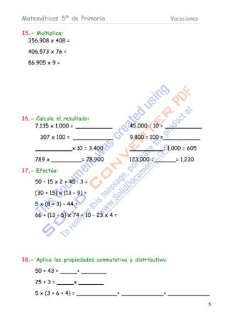 Matemáticas 5º de Primaria                                      Vacaciones

15.- Multiplica:
  356.908 x 408 =

  406.573 x 76 =

  86.905 x 9 =




16.- Calcula el resultado:
     7.135 x 1.000 =                        45.000 : 10 =

       307 x 100 =                          9.800 : 100 =

                     x 10 = 3.400                           : 1.000 = 605

     789 x                   = 78.900       123.000 :             = 1.230

17.- Efectúa:

     50 – 15 x 2 + 45 : 3 =

     (30 + 15) x (13 – 9) =

     5 x (8 + 3) – 44 =

     66 + (13 – 5) x 74 + 10 – 23 x 4 =




18.- Aplica las propiedades conmutativa y distributiva:

     50 + 43 =           +

     75 + 3 =        x

     5 x (3 + 6 + 4) =                  +                   +

                                                                             5
 