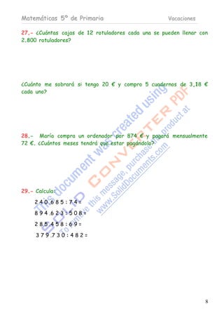 Matemáticas 5º de Primaria                          Vacaciones

27.- ¿Cuántas cajas de 12 rotuladores cada una se pueden llenar con
2.800 rotuladores?




¿Cuánto me sobrará si tengo 20 € y compro 5 cuadernos de 3,18 €
cada uno?




28.- María compra un ordenador por 874 € y pagará mensualmente
72 €. ¿Cuántos meses tendrá que estar pagándolo?




29.- Calcula:

     2 4 0 .6 8 5 : 7 4 =

     8 9 4 .6 2 3 : 5 0 8 =

     2 8 5 .4 5 8 : 6 9 =

     3 7 9 .7 3 0 : 4 8 2 =




                                                                  8
 