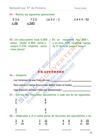 Matemáticas 5º de Primaria                               Vacaciones

34.- Realiza las siguientes operaciones:

   536             720            1.6 9 2 : 3            2.4 4 4 : 52
  x 48           x 540




35.- Un coleccionista tiene 6.055     En un recipiente hay 850 l.
 sellos. Vende 2.500 sellos y         y en otro, 475. ¿Cuántas vasijas
 compra 1.230. ¿Cuántos sellos        de 5 litros se pueden llenar?
 tiene ahora?




                         Fracciones
36.- Completa:

   Los términos de una fracción son                 y

   Para sumar o restar fracciones deben tener el mismo

   Una fracción decimal tiene por denominador

37.- Escribe dos fracciones equivalentes a cada una de las siguientes:

     3                        5
     5                        9

     2                       4
     7                       3
38.- Comprueba y di si estos pares de facciones son equivalentes o no.

     3     6             7    21                4   8         5   25
     7    15             5    15                5   9        11   55


                                                                        10
 
