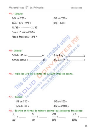 Matemáticas 5º de Primaria                               Vacaciones

44.- Calcula:

  3/5 de 750 =                          2/9 de 720 =

  13/6 + 8/6 + 9/6 =                    5/8 – 5/8 =

  42/35 - -------- = 11/35

  Pasa a nº mixto 28/5 =

  Pasa a fracción 3 2/5 =




45.- Calcula:

  5/9 de 180 m =             m          ¾ de 1 kg =                   g

  4/9 de 360 dl =             dl        2/7 de 147 l =                l




46.- Halla los 2/3 de la mitad de 12.000 litros de aceite.




47.- Calcula:

      1/9 de 720 =                      2/5 de 250 =

      3/5 de 100 =                      3/7 de 2.100 =

48.- Escribe en forma de número decimal las siguientes fracciones:
   7                47               206                 34
  ----- =          ----- =           -----=             ------ =
  100               10               100                1000

                                                                          12
 