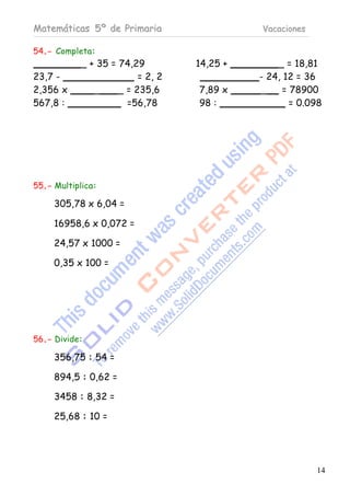 Matemáticas 5º de Primaria                  Vacaciones

54.- Completa:
           _ + 35 = 74,29         14,25 +       _ = 18,81
23,7 -                   = 2, 2             - 24, 12 = 36
2,356 x       _     _ = 235,6     7,89 x    _    = 78900
567,8 :               =56,78      98 :             = 0.098




55.- Multiplica:

     305,78 x 6,04 =

     16958,6 x 0,072 =

     24,57 x 1000 =

     0,35 x 100 =




56.- Divide:

     356,75 : 54 =

     894,5 : 0,62 =

     3458 : 8,32 =

     25,68 : 10 =




                                                         14
 