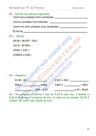 Matemáticas 5º de Primaria                                 Vacaciones

61.- Escribe los números siguientes:
   Veinticinco unidades siete centésimas

   Catorce unidades tres milésimas

   Cuatro mil siete unidades cinco centésimas

   7D 4d 2m

62.- Calcula:

   65,48 + 96,457 + 236 =

   367,8 – 87,598 =

   47097 x 4,57 =

   0,59034 x 0,58 =




63.- Completa:

     23,48 : 10 =                          2,467 x 100 =

     458,6 :                = 4,586        7,803 x               = 7803

                      : 1000 = 0,74                          x 10 = 45,63

64.- He comprado 4 metros a tela de 4,21 € cada uno, 3 dedales a
0.54 € la unidad y 6 bobinas de hilo. Si todo me ha costado 25,78 €
¿Cuánto me costó cada bobina de hilo?




                                                                        16
 