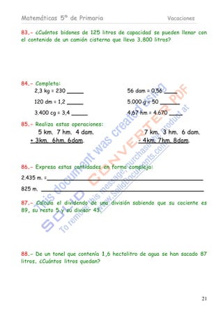 Matemáticas 5º de Primaria                             Vacaciones

83.- ¿Cuántos bidones de 125 litros de capacidad se pueden llenar con
el contenido de un camión cisterna que lleva 3.800 litros?




84.- Completa:
     2,3 kg = 230                      56 dam = 0,56

     120 dm = 1,2                      5.000 g = 50

     3.400 cg = 3,4                    4,67 hm = 4.670

85.- Realiza estas operaciones:
      5 km. 7 hm. 4 dam.                     7 km. 3 hm. 6 dam.
   + 3km. 6hm. 6dam.                       - 4km. 7 hm. 8dam.



86.- Expresa estas cantidades en forma compleja:

2.435 m. =

825 m.

87.- Calcula el dividendo de una división sabiendo que su cociente es
89, su resto 5 y su divisor 43.




88.- De un tonel que contenía 1,6 hectolitro de agua se han sacado 87
litros. ¿Cuántos litros quedan?




                                                                    21
 