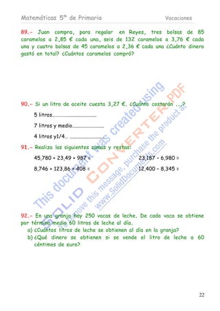 Matemáticas 5º de Primaria                                 Vacaciones

89.- Juan compra, para regalar en Reyes, tres bolsas de 85
caramelos a 2,85 € cada una, seis de 132 caramelos a 3,76 € cada
una y cuatro bolsas de 45 caramelos a 2,36 € cada una ¿Cuánto dinero
gastó en total? ¿Cuántos caramelos compró?




90.- Si un litro de aceite cuesta 3,27 €. ¿Cuánto costarán ...?

     5 litros………….......................

     7 litros y medio........................

     4 litros y1/4… ..........................

91.- Realiza las siguientes sumas y restas:

     45,780 + 23,49 + 987 =                      23,187 – 6,980 =

     8,746 + 123,86 + 408 =                      12,400 – 8,345 =




92.- En una granja hay 250 vacas de leche. De cada vaca se obtiene
por término medio 60 litros de leche al día.
  a) ¿Cuántos litros de leche se obtienen al día en la granja?
  b) ¿Qué dinero se obtienen si se vende el litro de leche a 60
     céntimos de euro?




                                                                        22
 