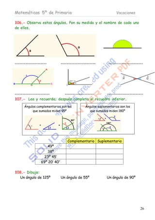 Matemáticas 5º de Primaria                                          Vacaciones

106.- Observa estos ángulos. Pon su medida y el nombre de cada uno
de ellos.




---------------------           -----------------------        -----------------------




-----------------------  -------------------    ------------------------
107.- Lee y recuerda; después completa el recuadro inferior.

      Ángulos complementarios son los           Ángulos suplementarios son los
           que sumados miden 90º                   que sumados miden 180º




                                    Complementario Suplementario
                    49º
                    38º
                   23º 45’
                 69º 20’ 40’’

108.- Dibuja:
  Un ángulo de 125º             Un ángulo de 55º              Un ángulo de 90º




                                                                                    26
 