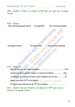 Matemáticas 5º de Primaria                                                       Vacaciones

109.- ¿Cuánto le falta a un ángulo de 54º para ser igual que un ángulo
recto?




110.- Dibuja:
 Dos rectas perpendiculares                Un segmento                Dos rectas paralelas




Un ángulo obtuso                     Un ángulo llano                Dos rectas secantes




111.- Completa:
   Dos rectas que se cruzan se llaman........................................................ Dos

     rectas que nunca pueden llegar a cruzarse se llaman...................... Dos

     rectas que al cruzarse forman cuatro ángulos rectos son................. El

     ángulo que mida 137º es un ángulo.............................. ......................

     El ángulo que mida menos de 75º es un ángulo......................................

112.- ¿Cuánto hay que restarle a un ángulo de 147º para que se
convierta en ángulo agudo?




                                                                                                27
 