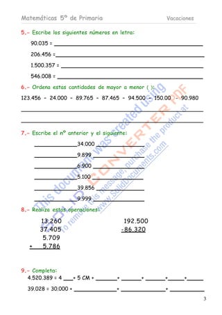 Matemáticas 5º de Primaria                          Vacaciones

5.- Escribe los siguientes números en letra:

   90.035 =

   206.456 =

   1.500.357 =

   546.008 =

6.- Ordena estas cantidades de mayor a menor ( ):

123.456 – 24.000 – 89.765 – 87.465 – 94.500 – 150.00 - 90.980




7.- Escribe el nº anterior y el siguiente:

                       34.000

                       9.899

                       6.900

                       5.100

                       39.856

                       9.999

8.- Realiza estas operaciones:

       13.260                             192.500
       37.405                            - 86.320
        5.709
   +    5.786



9.- Completa:
  4.520.389 = 4       + 5 CM +       +         +    +     +

  39.028 = 30.000 +                  +              +
                                                                 3
 