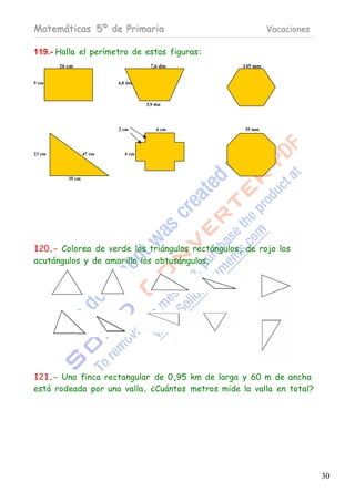 Matemáticas 5º de Primaria                                 Vacaciones

119.- Halla el perímetro de estas figuras:
        26 cm                        7,6 dm       145 mm


9 cm                       4,8 dm



                                    3,9 dm




                           2 cm         6 cm       35 mm




23 cm              47 cm     4 cm




           35 cm




120.- Colorea de verde los triángulos rectángulos, de rojo los
acutángulos y de amarillo los obtusángulos.




121.- Una finca rectangular de 0,95 km de larga y 60 m de ancha
está rodeada por una valla. ¿Cuántos metros mide la valla en total?




                                                                        30
 