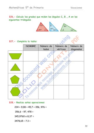 Matemáticas 5º de Primaria                             Vacaciones



126.- Calcula los grados que miden los ángulos C, B , A en los
siguientes triángulos




127.- Completa la tabla:

               NOMBRE        Número de    Número de    Número de
                               lados       vértices    diagonales




128.- Realiza estas operaciones:

     234 + 9,08 + 45,7 + 356, 976 =

     356,6 – 97, 478 =

     345,9760 x 8,37 =

     3478,65 : 7.3 =

                                                                    32
 