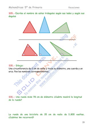 Matemáticas 5º de Primaria                                Vacaciones

129.- Escribe el nombre de estos triángulos según sus lados y según sus
ángulos




130.- Dibuja:
Una circunferencia de 2 cm de radio y traza su diámetro, una cuerda y un
arco. Pon los nombres correspondientes.




131.- Una rueda mide 78 cm de diámetro ¿Cuánto medirá la longitud
de la rueda?




La rueda de una bicicleta de 35 cm de radio da 1.800 vueltas.
¿Cuántos km recorrerá?

                                                                       33
 