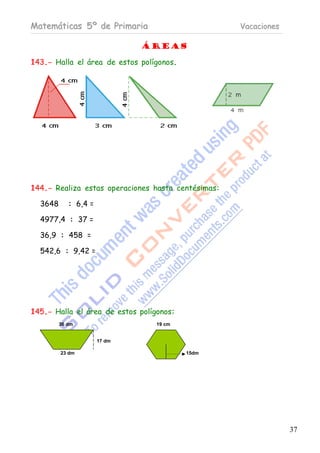 Matemáticas 5º de Primaria                          Vacaciones

                              Áreas

143.- Halla el área de estos polígonos.




144.- Realiza estas operaciones hasta centésimas:

  3648      : 6,4 =

  4977,4 : 37 =

  36,9 : 458 =

  542,6 : 9,42 =




145.- Halla el área de estos polígonos:
         36 dm                    19 cm


                      17 dm

         23 dm                            15dm




                                                                 37
 