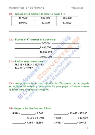 Matemáticas 5º de Primaria                             Vacaciones

10.- Ordena estos números de menor a mayor ( ):
        487.500              593.800            586.300

         619.090             322.110            612.800




11.- Escribe el nº anterior y el siguiente:
                             400.200

                            2.486.000

                            16.059.999

                            20.510.990

12.- Realiza estas operaciones:
     48.736 + 6.582 + 289.426 =
     37.015 - 27.945 =




13.- Marta quiere hacer una colección de 208 cromos. Ya ha pegado
en el álbum 56 cromos y tiene otros 13 para pegar. ¿Cuántos cromos
le faltan para terminar la colección?




14- Completa los términos que faltan:

   4.576 +             = 9.345                       - 73.408 = 47.685

              - 5.689 = 6.740            4.570 + __ __ __ ___= 13. 579

              + 7.965 = 23.358           34.533 -            = 29.405

                                                                        4
 