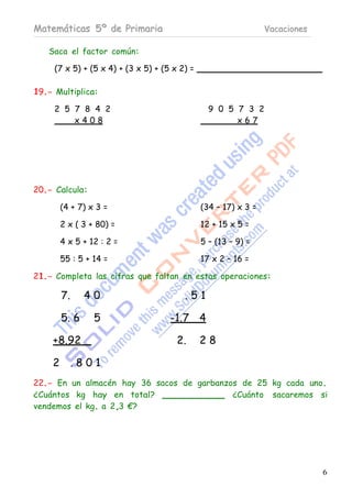 Matemáticas 5º de Primaria                                       Vacaciones

   Saca el factor común:

     (7 x 5) + (5 x 4) + (3 x 5) + (5 x 2) =

19.- Multiplica:

     2 5 7 8 4 2                                 9 0 5 7 3 2
         x408                                          x67




20.- Calcula:

        (4 + 7) x 3 =                          (34 – 17) x 3 =

        2 x ( 3 + 80) =                        12 + 15 x 5 =

        4 x 5 + 12 : 2 =                       5 – (13 – 9) =

        55 : 5 + 14 =                          17 x 2 – 16 =

21.- Completa las cifras que faltan en estas operaciones:

        7.     40                        .51

        5. 6     5                   -1.7 4

    +8.92                              2.      28

    2        .801
22.- En un almacén hay 36 sacos de garbanzos de 25 kg cada uno.
¿Cuántos kg hay en total?                  ¿Cuánto sacaremos si
vendemos el kg. a 2,3 €?




                                                                              6
 