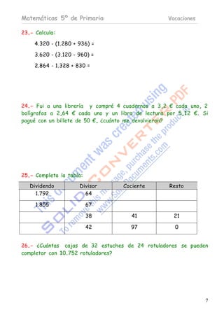 Matemáticas 5º de Primaria                         Vacaciones

23.- Calcula:

     4.320 - (1.280 + 936) =

     3.620 - (3.120 - 960) =

     2.864 - 1.328 + 830 =




24.- Fui a una librería y compré 4 cuadernos a 3,2 € cada uno, 2
bolígrafos a 2,64 € cada uno y un libro de lectura por 5,12 €. Si
pagué con un billete de 50 €, ¿cuánto me devolvieron?




25.- Completa la tabla:

   Dividendo          Divisor      Cociente        Resto
     1.792              64

     1.855                67

                          38          41             21

                          42          97             0


26.- ¿Cuántas cajas de 32 estuches de 24 rotuladores se pueden
completar con 10.752 rotuladores?




                                                                7
 