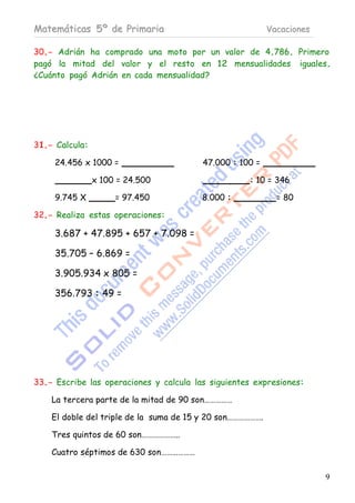 Matemáticas 5º de Primaria                                 Vacaciones

30.- Adrián ha comprado una moto por un valor de 4.786. Primero
pagó la mitad del valor y el resto en 12 mensualidades iguales.
¿Cuánto pagó Adrián en cada mensualidad?




31.- Calcula:

     24.456 x 1000 =                     47.000 : 100 =

                x 100 = 24.500                      : 10 = 346

     9.745 X         = 97.450            8.000 :             = 80

32.- Realiza estas operaciones:

     3.687 + 47.895 + 657 + 7.098 =

     35.705 – 6.869 =

     3.905.934 x 805 =

     356.793 : 49 =




33.- Escribe las operaciones y calcula las siguientes expresiones:

    La tercera parte de la mitad de 90 son……………

    El doble del triple de la suma de 15 y 20 son……………….

    Tres quintos de 60 son………………..

    Cuatro séptimos de 630 son………………

                                                                        9
 